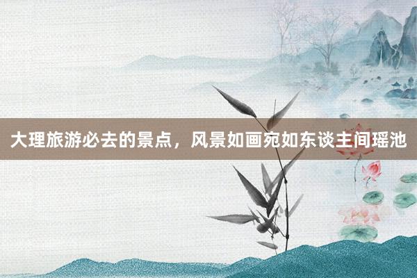 大理旅游必去的景点，风景如画宛如东谈主间瑶池