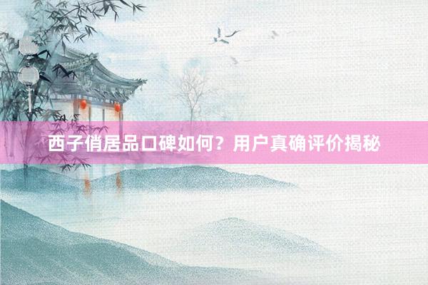 西子俏居品口碑如何？用户真确评价揭秘