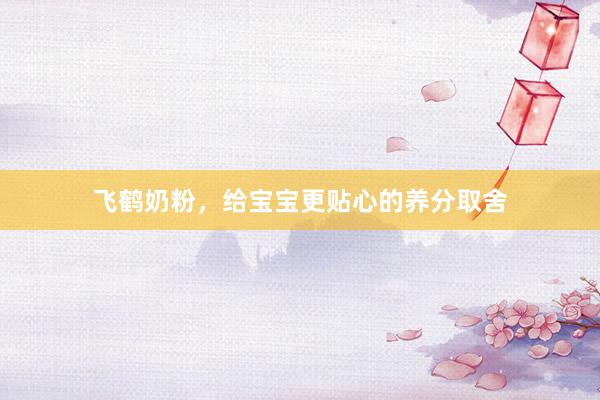 飞鹤奶粉，给宝宝更贴心的养分取舍