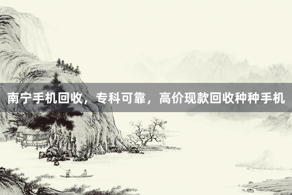 南宁手机回收，专科可靠，高价现款回收种种手机