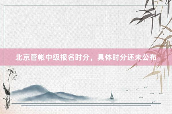 北京管帐中级报名时分，具体时分还未公布