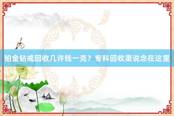 铂金钻戒回收几许钱一克？专科回收渠说念在这里